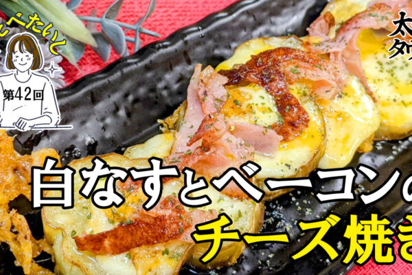 たべたいし 第42回 白なすとベーコンのチーズ焼き